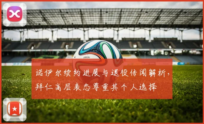诺伊尔续约进展与退役传闻解析，拜仁高层表态尊重其个人选择