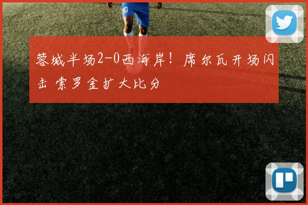 蓉城半场2-0西海岸!席尔瓦开场闪击 索罗金扩大比分