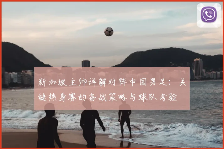 新加坡主帅详解对阵中国男足:关键热身赛的备战策略与球队考验