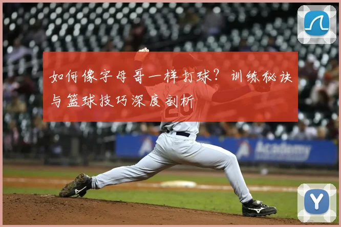 如何像字母哥一样打球？训练秘诀与篮球技巧深度剖析