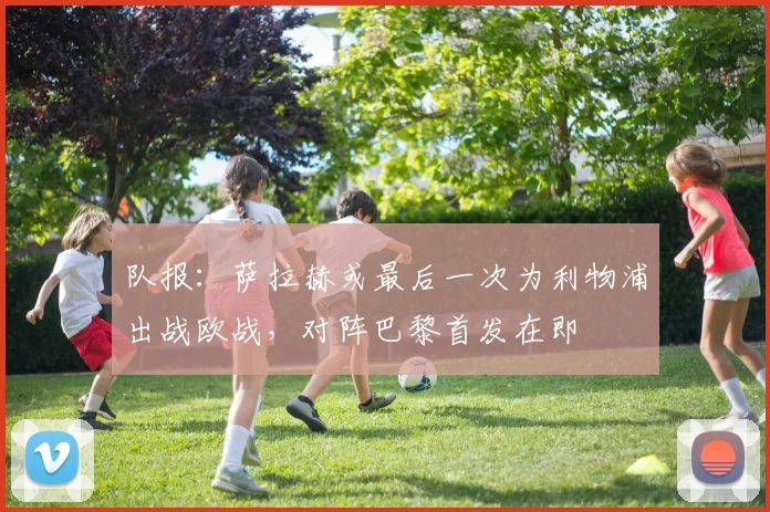 队报：萨拉赫或最后一次为利物浦出战欧战，对阵巴黎首发在即