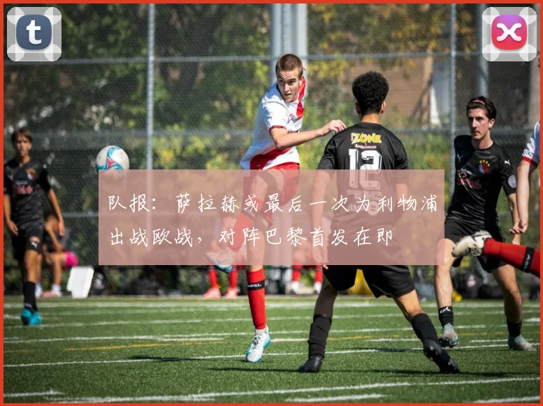 队报：萨拉赫或最后一次为利物浦出战欧战，对阵巴黎首发在即