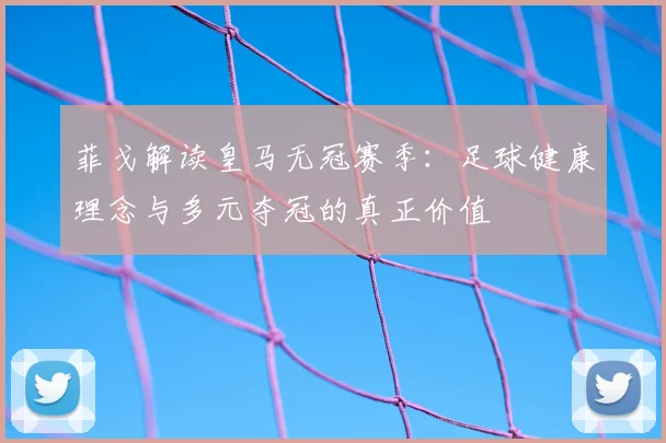 菲戈解读皇马无冠赛季：足球健康理念与多元夺冠的真正价值