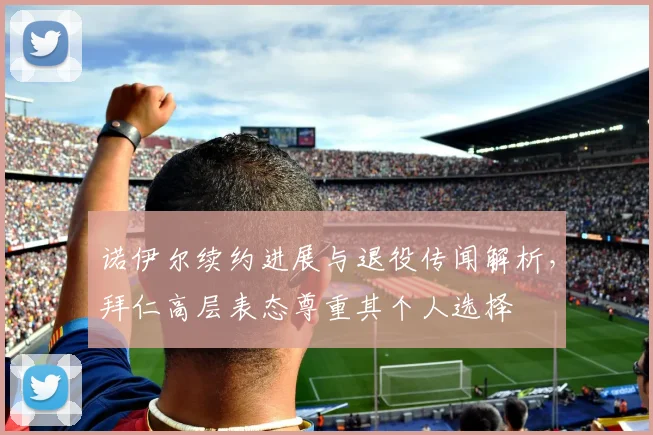 诺伊尔续约进展与退役传闻解析，拜仁高层表态尊重其个人选择