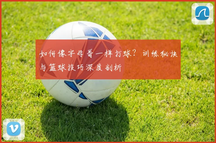 如何像字母哥一样打球？训练秘诀与篮球技巧深度剖析