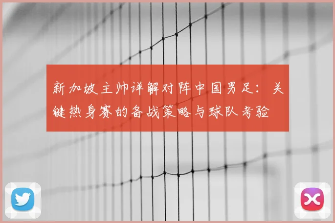 新加坡主帅详解对阵中国男足：关键热身赛的备战策略与球队考验