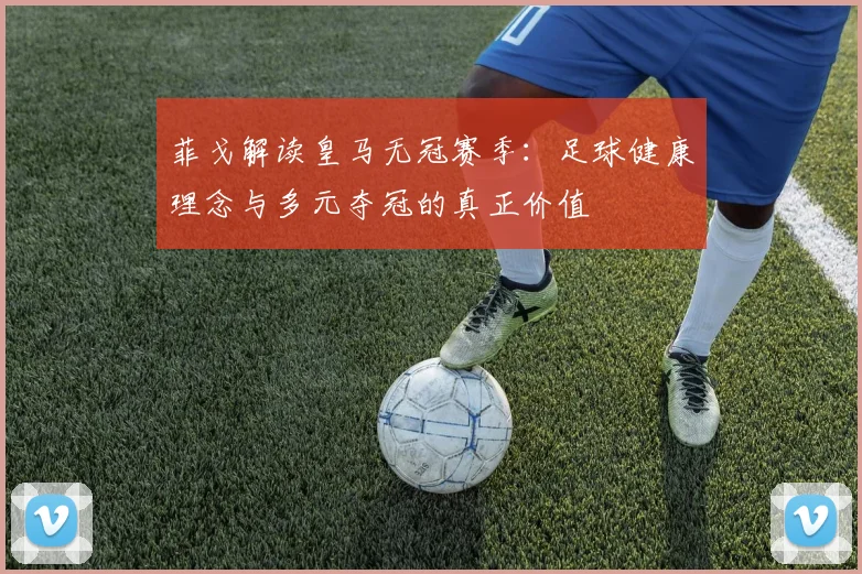 菲戈解读皇马无冠赛季:足球健康理念与多元夺冠的真正价值