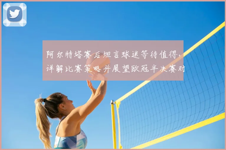 阿尔特塔赛后坦言球迷等待值得，详解比赛策略并展望欧冠半决赛对决